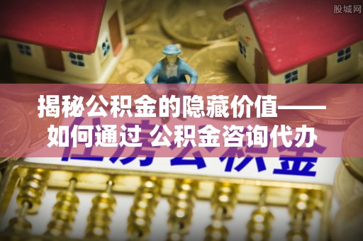 克什克腾旗揭秘公积金的隐藏价值——如何通过 公积金咨询代办提取 优化财富管理