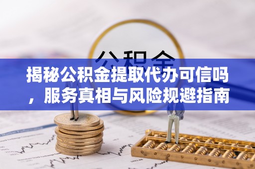 克什克腾旗揭秘公积金提取代办可信吗，服务真相与风险规避指南