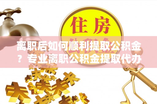 克什克腾旗离职后如何顺利提取公积金？专业离职公积金提取代办服务指南