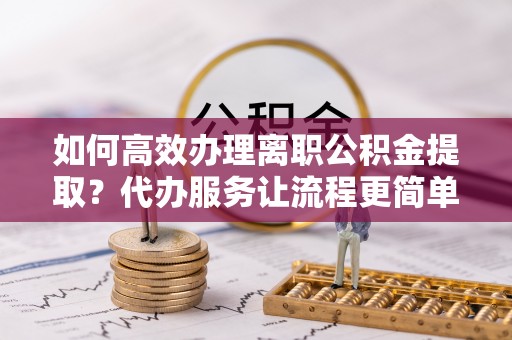 克什克腾旗如何高效办理离职公积金提取？代办服务让流程更简单
