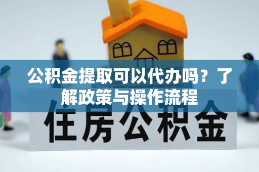 克什克腾旗公积金提取可以代办吗？了解政策与操作流程