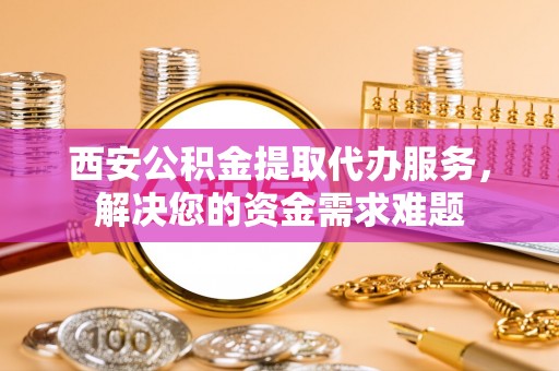 克什克腾旗西安公积金提取代办服务，解决您的资金需求难题