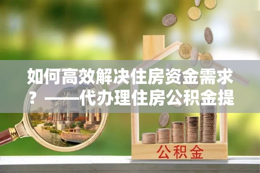 克什克腾旗如何高效解决住房资金需求？——代办理住房公积金提取服务全解析
