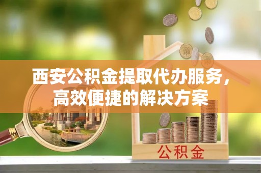 克什克腾旗西安公积金提取代办服务，高效便捷的解决方案