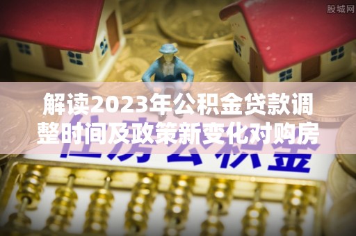 克什克腾旗解读2023年公积金贷款调整时间及政策新变化对购房的影响