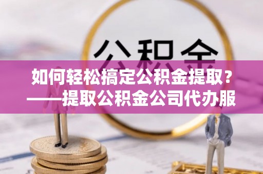 克什克腾旗如何轻松搞定公积金提取？——提取公积金公司代办服务全解析