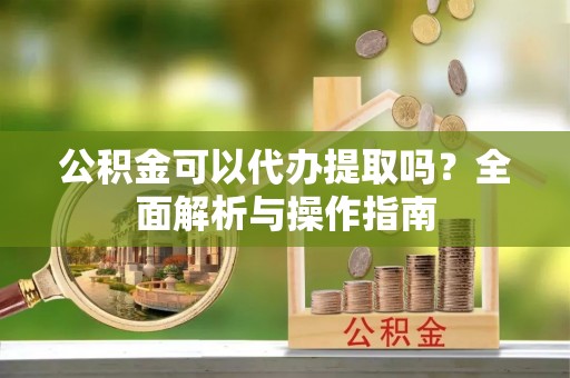 克什克腾旗公积金可以代办提取吗？全面解析与操作指南