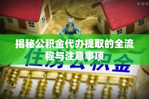 克什克腾旗揭秘公积金代办提取的全流程与注意事项