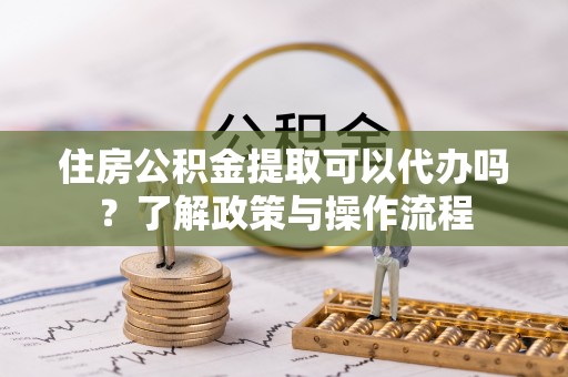 克什克腾旗住房公积金提取可以代办吗？了解政策与操作流程