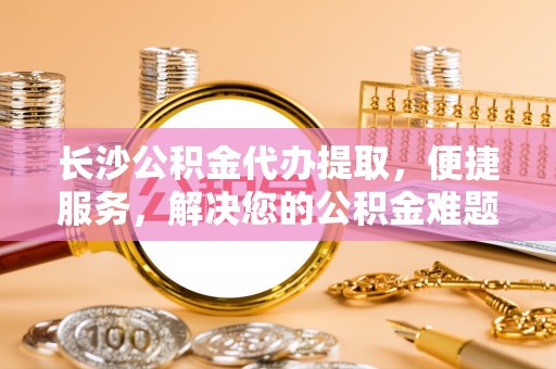 克什克腾旗长沙公积金代办提取，便捷服务，解决您的公积金难题